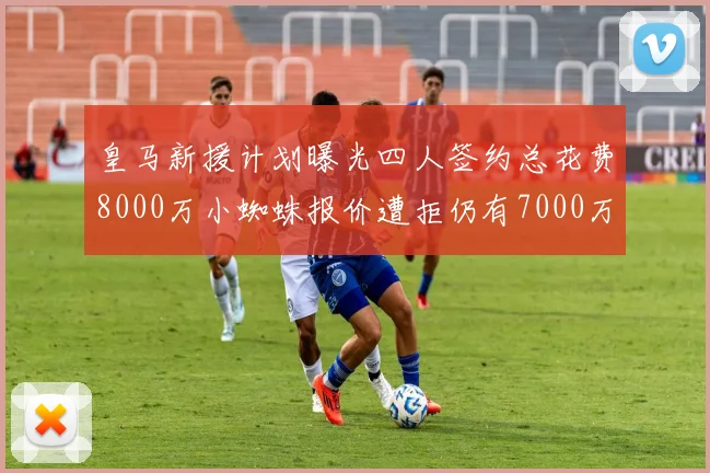 皇马新援计划曝光四人签约总花费8000万小蜘蛛报价遭拒仍有7000万预算