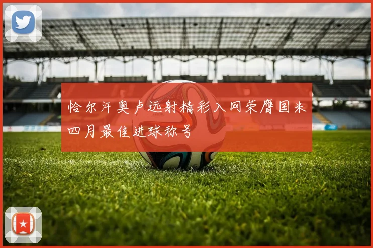 恰尔汗奥卢远射精彩入网荣膺国米四月最佳进球称号