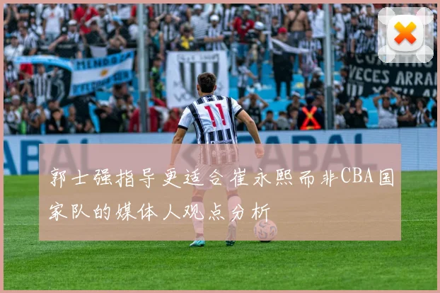 郭士强指导更适合崔永熙而非CBA国家队的媒体人观点分析