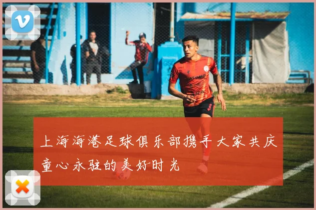 上海海港足球俱乐部携手大家共庆童心永驻的美好时光