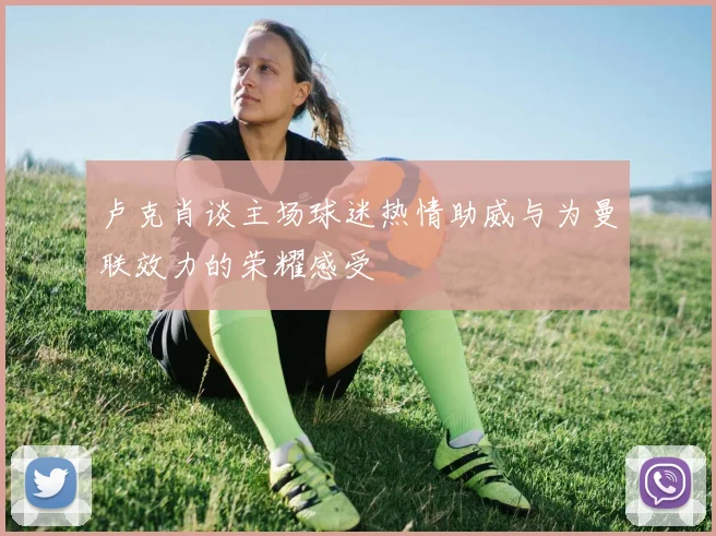 卢克肖谈主场球迷热情助威与为曼联效力的荣耀感受