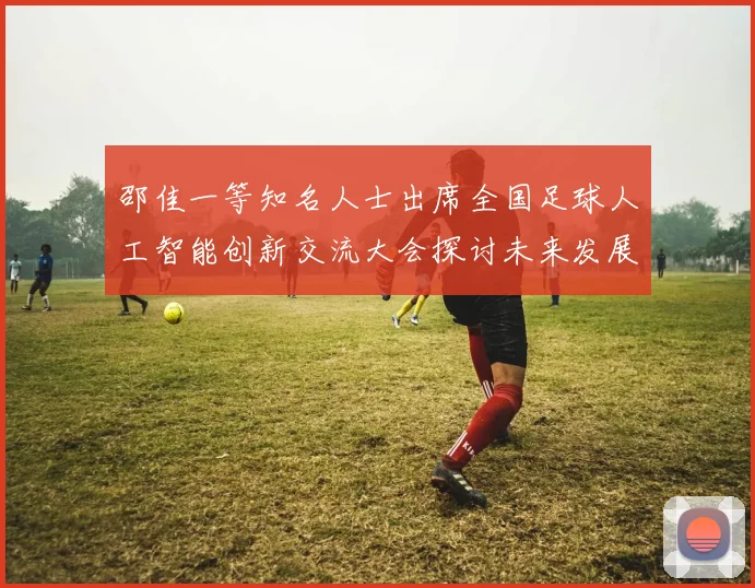 邵佳一等知名人士出席全国足球人工智能创新交流大会探讨未来发展方向