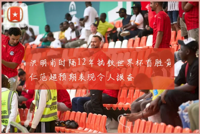 洪明甫时隔12年执教世界杯首胜黄仁范超预期表现令人振奋