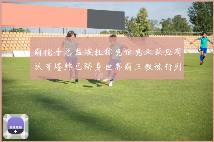 前枪手总监埃杜称克伦克未获应有认可塔帅已跻身世界前三教练行列