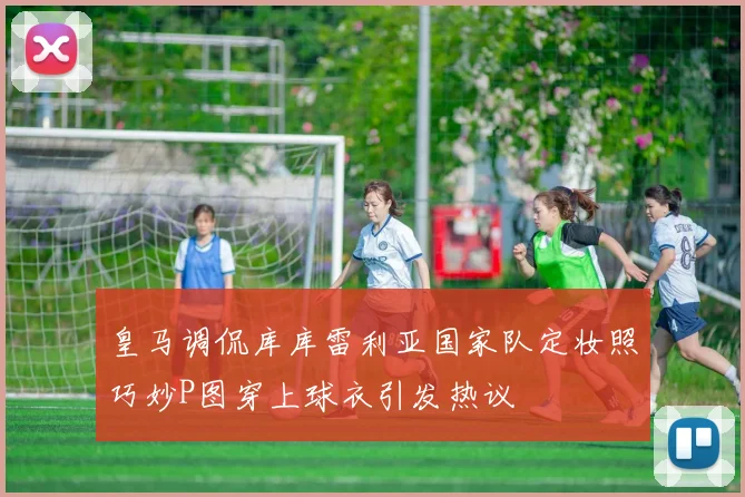 皇马调侃库库雷利亚国家队定妆照巧妙P图穿上球衣引发热议