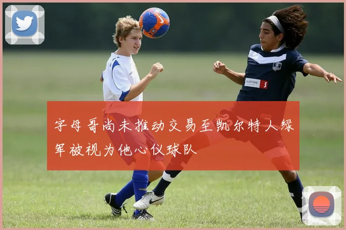 字母哥尚未推动交易至凯尔特人绿军被视为他心仪球队